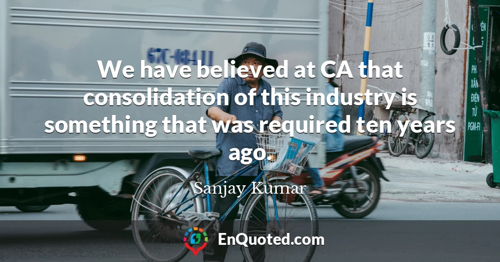 We have believed at CA that consolidation of this industry is something that was required ten years ago.