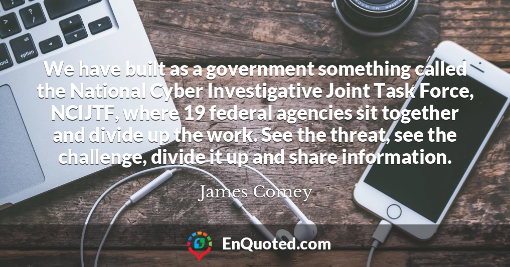 We have built as a government something called the National Cyber Investigative Joint Task Force, NCIJTF, where 19 federal agencies sit together and divide up the work. See the threat, see the challenge, divide it up and share information.