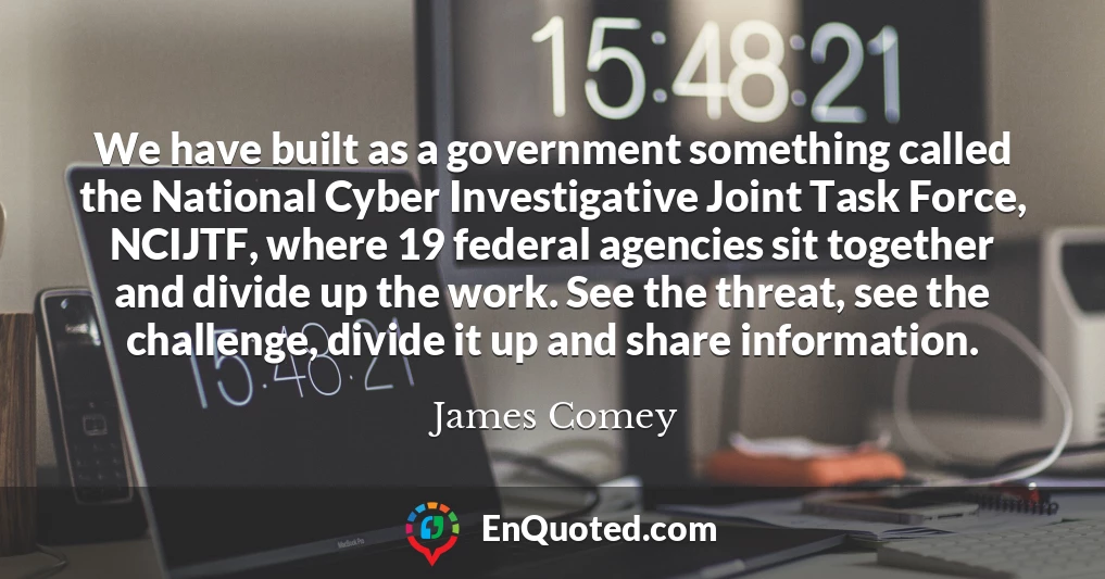 We have built as a government something called the National Cyber Investigative Joint Task Force, NCIJTF, where 19 federal agencies sit together and divide up the work. See the threat, see the challenge, divide it up and share information.