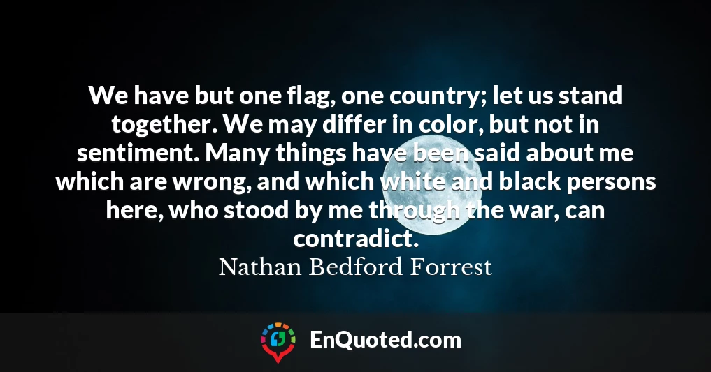 We have but one flag, one country; let us stand together. We may differ in color, but not in sentiment. Many things have been said about me which are wrong, and which white and black persons here, who stood by me through the war, can contradict.