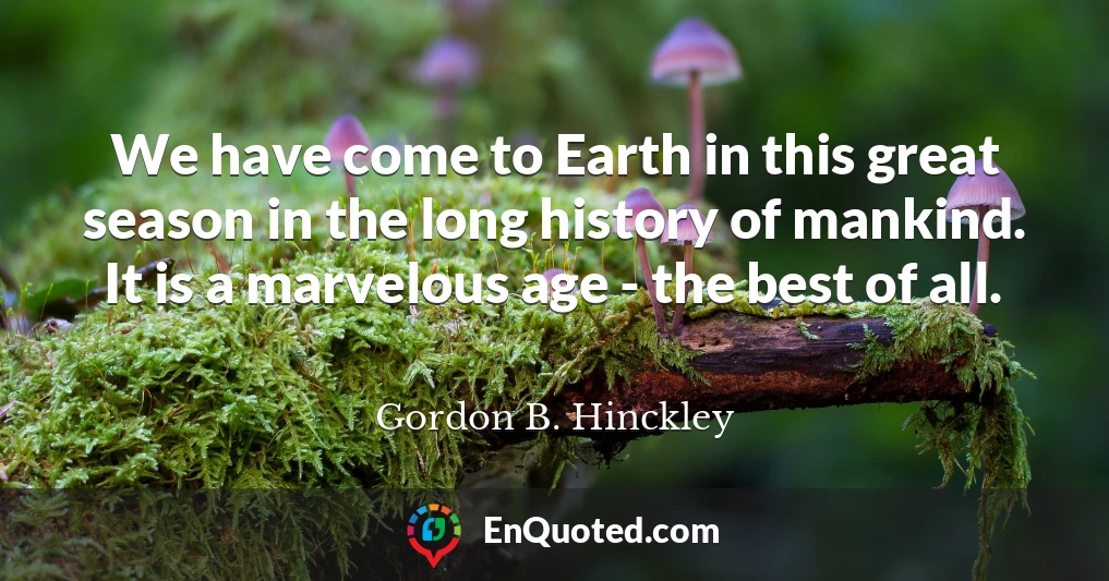 We have come to Earth in this great season in the long history of mankind. It is a marvelous age - the best of all.