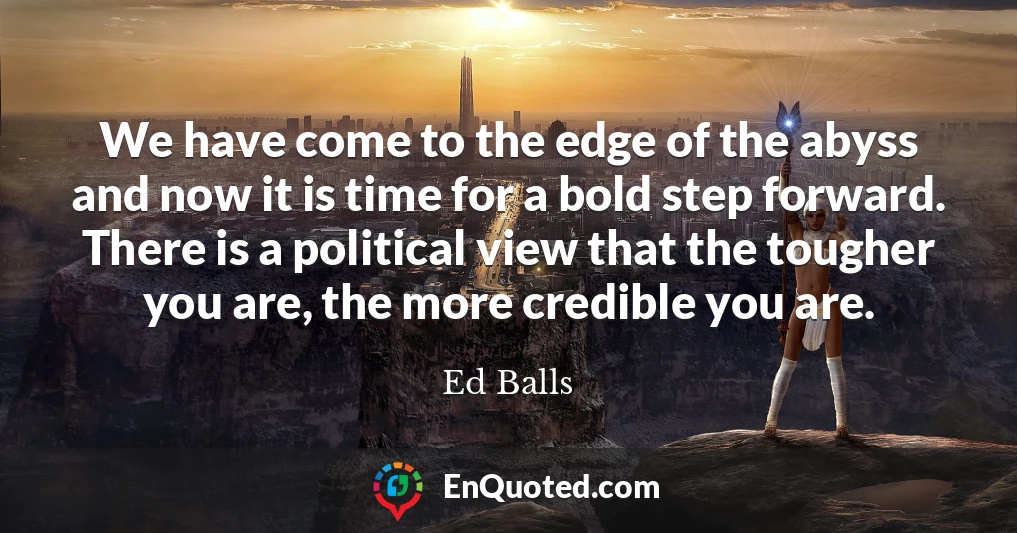 We have come to the edge of the abyss and now it is time for a bold step forward. There is a political view that the tougher you are, the more credible you are.