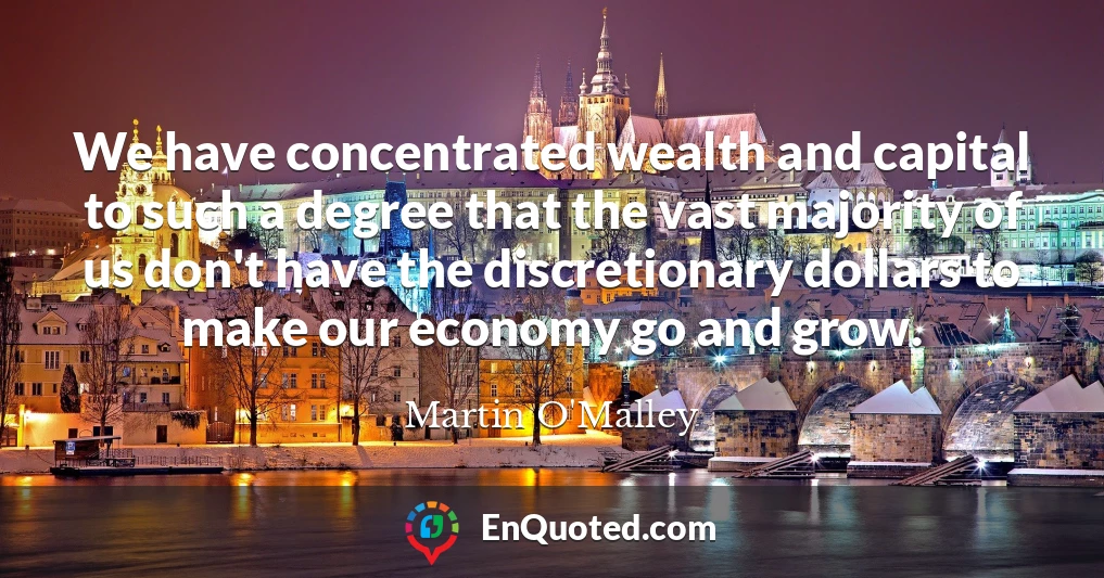 We have concentrated wealth and capital to such a degree that the vast majority of us don't have the discretionary dollars to make our economy go and grow.