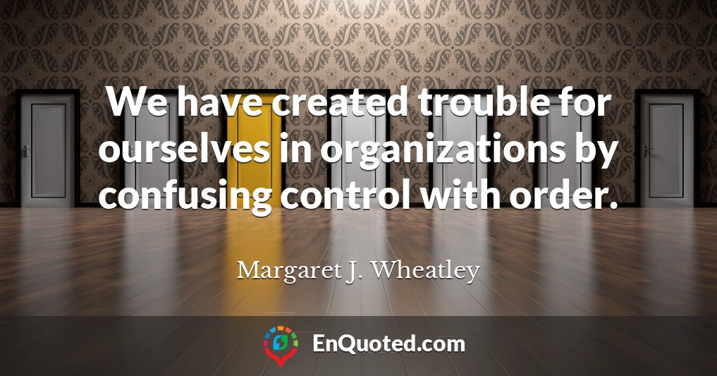 We have created trouble for ourselves in organizations by confusing control with order.
