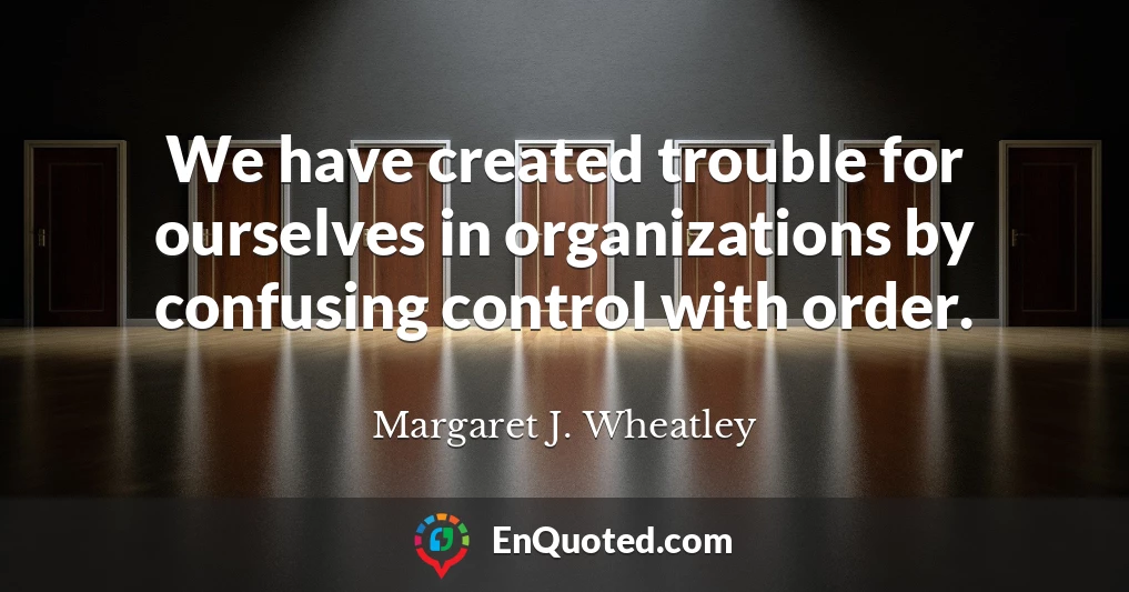 We have created trouble for ourselves in organizations by confusing control with order.