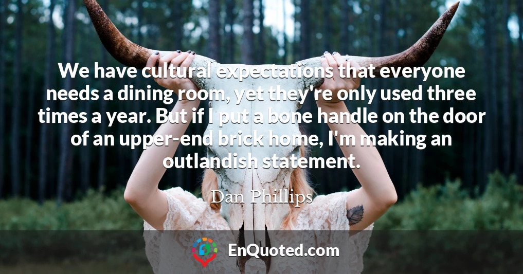 We have cultural expectations that everyone needs a dining room, yet they're only used three times a year. But if I put a bone handle on the door of an upper-end brick home, I'm making an outlandish statement.