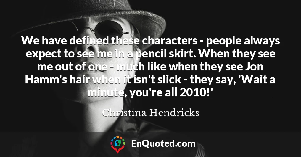 We have defined these characters - people always expect to see me in a pencil skirt. When they see me out of one - much like when they see Jon Hamm's hair when it isn't slick - they say, 'Wait a minute, you're all 2010!'