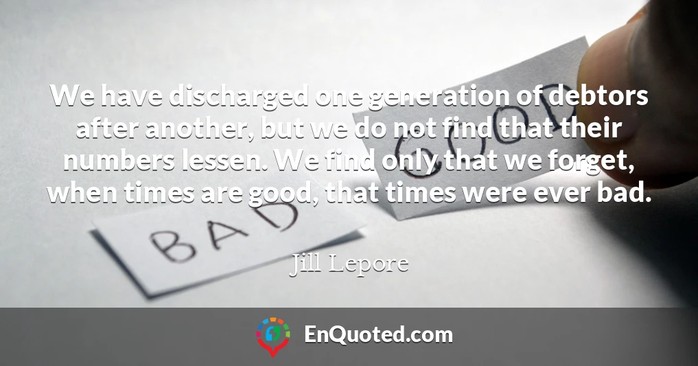 We have discharged one generation of debtors after another, but we do not find that their numbers lessen. We find only that we forget, when times are good, that times were ever bad.