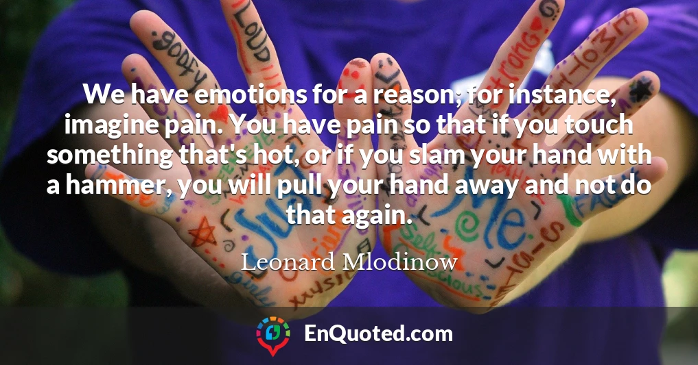 We have emotions for a reason; for instance, imagine pain. You have pain so that if you touch something that's hot, or if you slam your hand with a hammer, you will pull your hand away and not do that again.