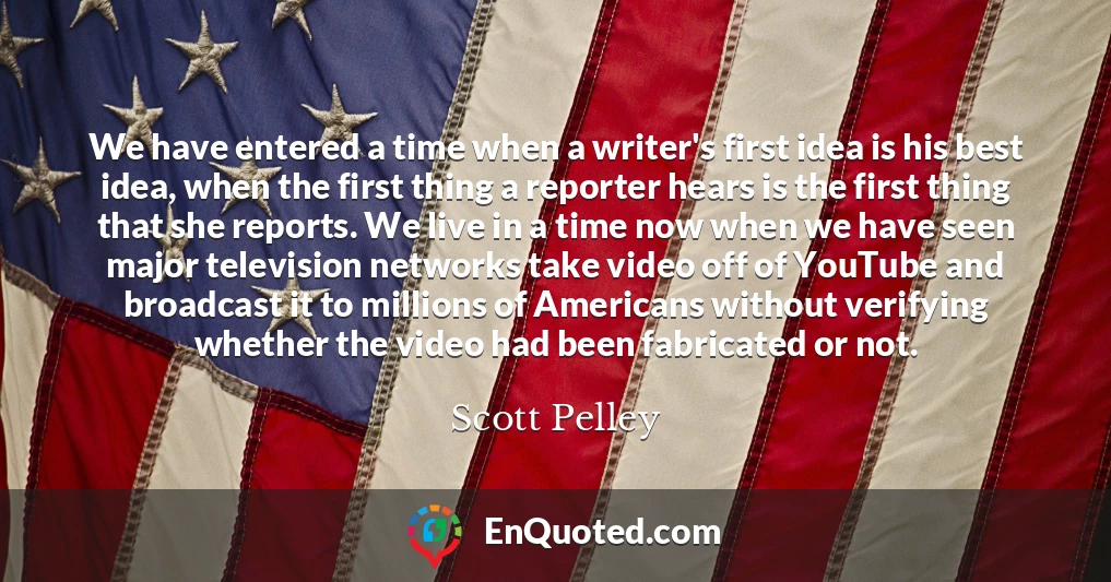 We have entered a time when a writer's first idea is his best idea, when the first thing a reporter hears is the first thing that she reports. We live in a time now when we have seen major television networks take video off of YouTube and broadcast it to millions of Americans without verifying whether the video had been fabricated or not.