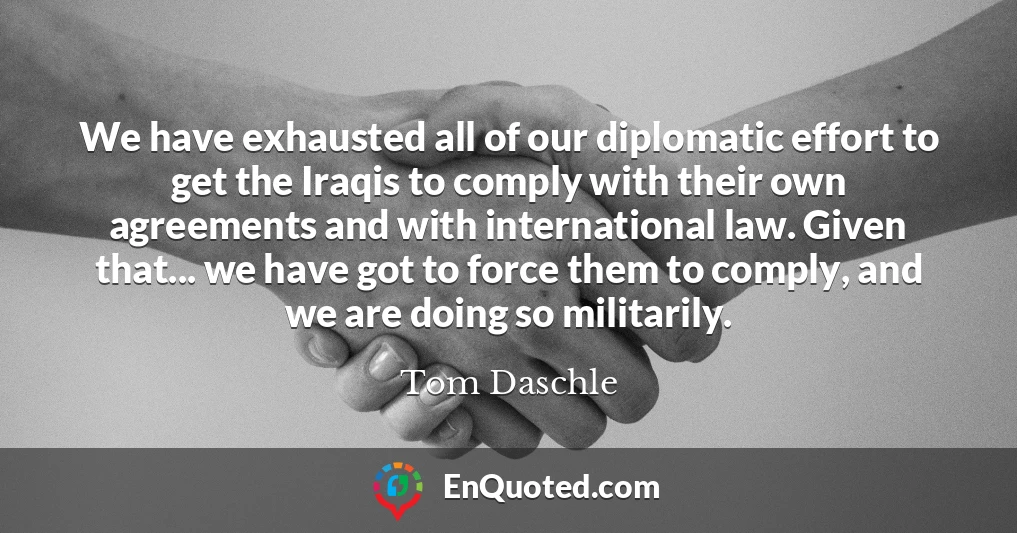 We have exhausted all of our diplomatic effort to get the Iraqis to comply with their own agreements and with international law. Given that... we have got to force them to comply, and we are doing so militarily.