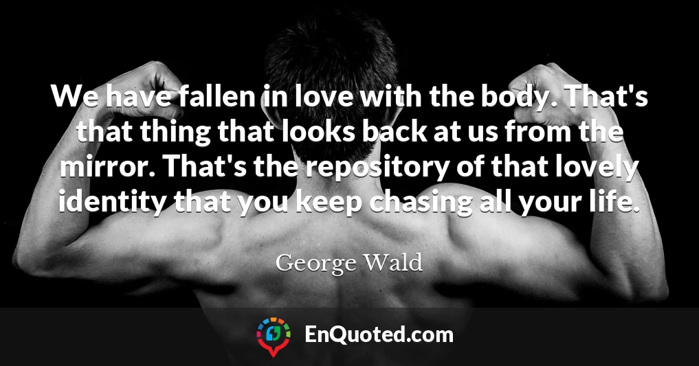 We have fallen in love with the body. That's that thing that looks back at us from the mirror. That's the repository of that lovely identity that you keep chasing all your life.