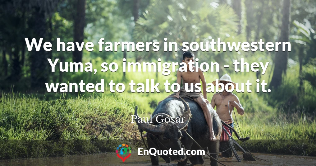 We have farmers in southwestern Yuma, so immigration - they wanted to talk to us about it.