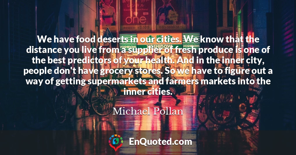 We have food deserts in our cities. We know that the distance you live from a supplier of fresh produce is one of the best predictors of your health. And in the inner city, people don't have grocery stores. So we have to figure out a way of getting supermarkets and farmers markets into the inner cities.