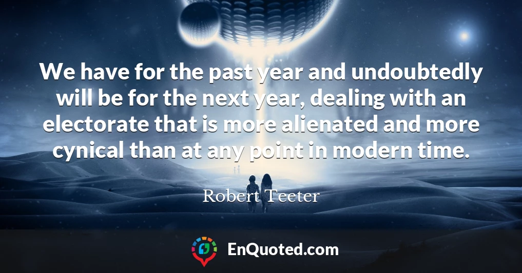 We have for the past year and undoubtedly will be for the next year, dealing with an electorate that is more alienated and more cynical than at any point in modern time.