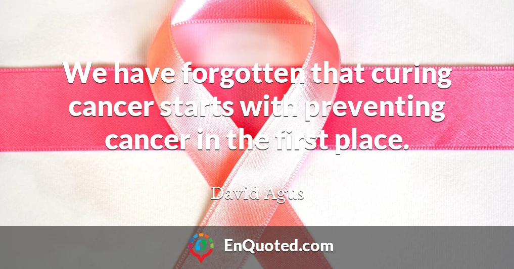 We have forgotten that curing cancer starts with preventing cancer in the first place.