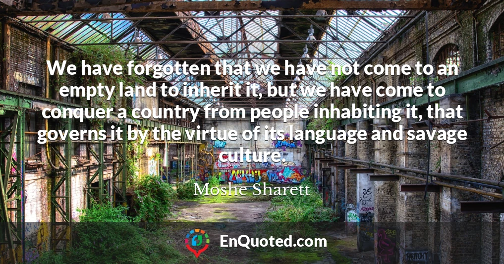 We have forgotten that we have not come to an empty land to inherit it, but we have come to conquer a country from people inhabiting it, that governs it by the virtue of its language and savage culture.