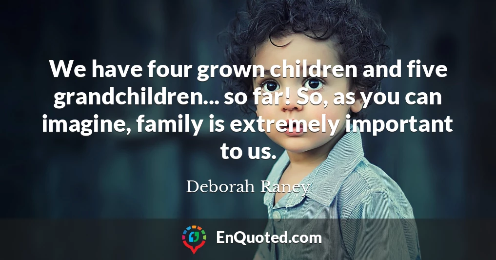 We have four grown children and five grandchildren... so far! So, as you can imagine, family is extremely important to us.
