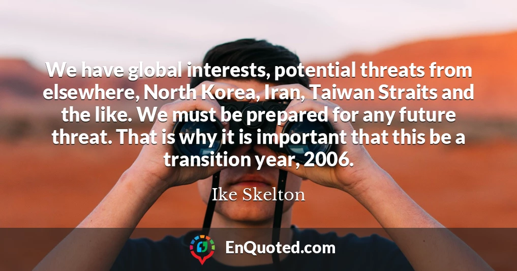 We have global interests, potential threats from elsewhere, North Korea, Iran, Taiwan Straits and the like. We must be prepared for any future threat. That is why it is important that this be a transition year, 2006.
