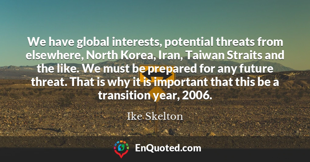 We have global interests, potential threats from elsewhere, North Korea, Iran, Taiwan Straits and the like. We must be prepared for any future threat. That is why it is important that this be a transition year, 2006.