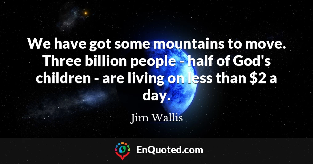 We have got some mountains to move. Three billion people - half of God's children - are living on less than $2 a day.