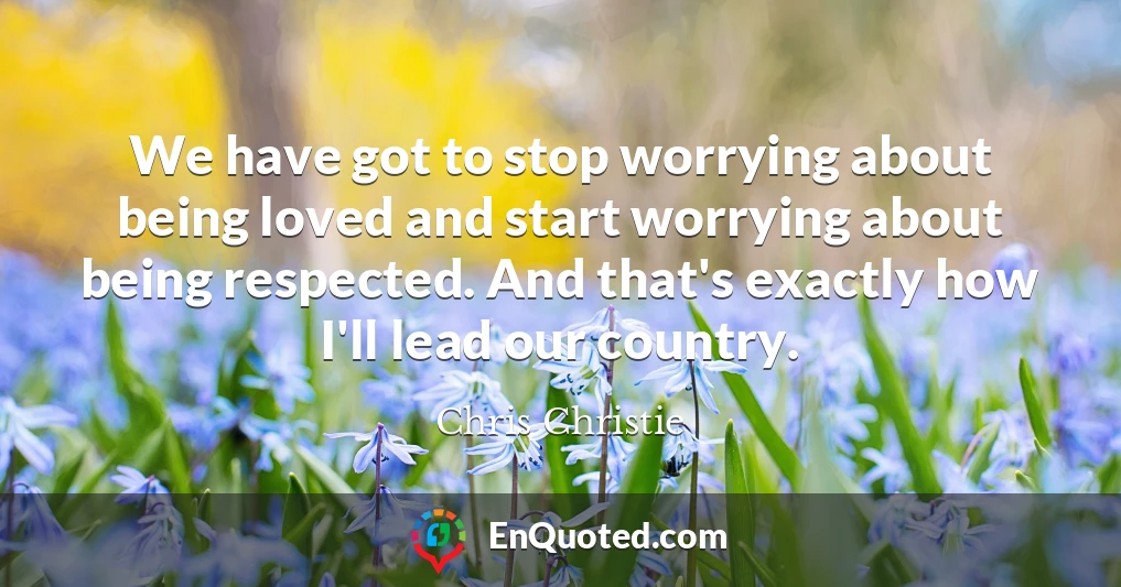 We have got to stop worrying about being loved and start worrying about being respected. And that's exactly how I'll lead our country.