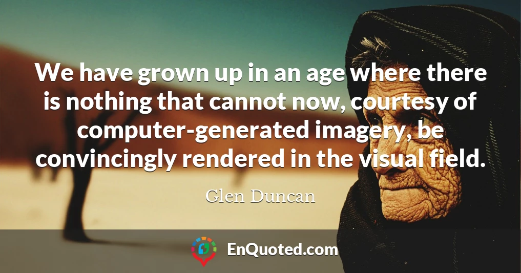 We have grown up in an age where there is nothing that cannot now, courtesy of computer-generated imagery, be convincingly rendered in the visual field.