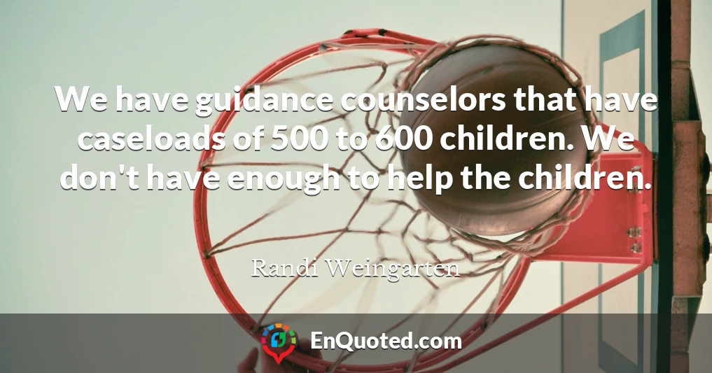 We have guidance counselors that have caseloads of 500 to 600 children. We don't have enough to help the children.