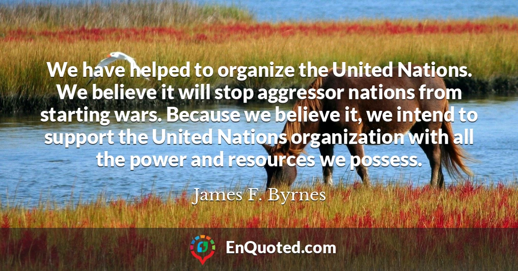 We have helped to organize the United Nations. We believe it will stop aggressor nations from starting wars. Because we believe it, we intend to support the United Nations organization with all the power and resources we possess.