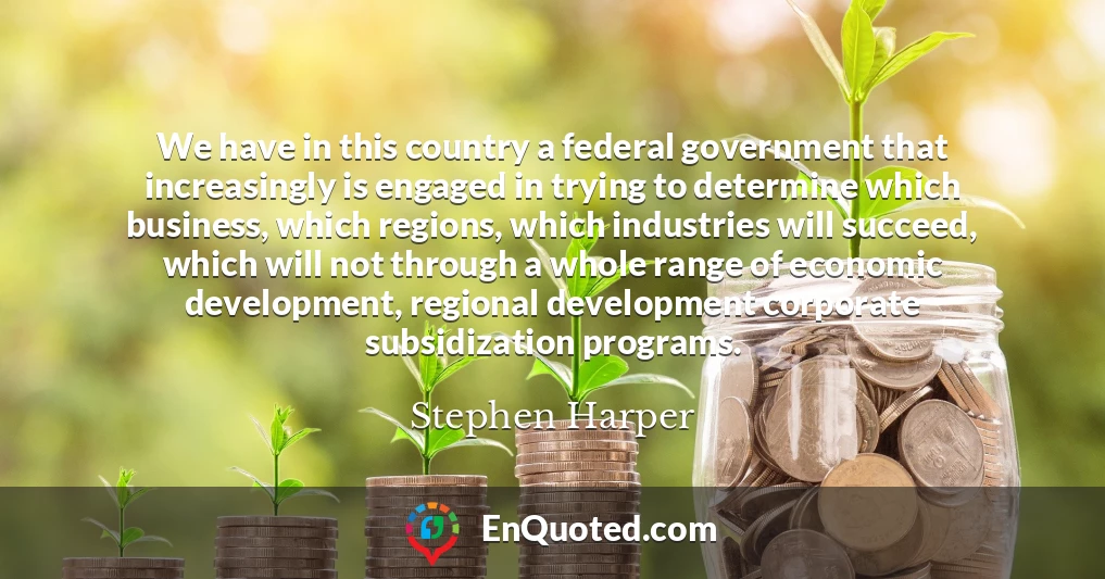 We have in this country a federal government that increasingly is engaged in trying to determine which business, which regions, which industries will succeed, which will not through a whole range of economic development, regional development corporate subsidization programs.