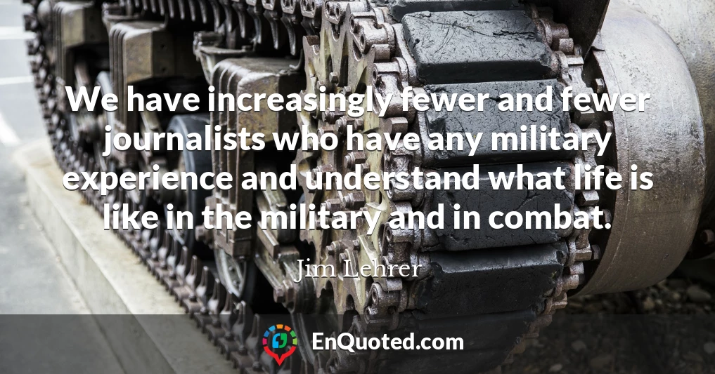 We have increasingly fewer and fewer journalists who have any military experience and understand what life is like in the military and in combat.