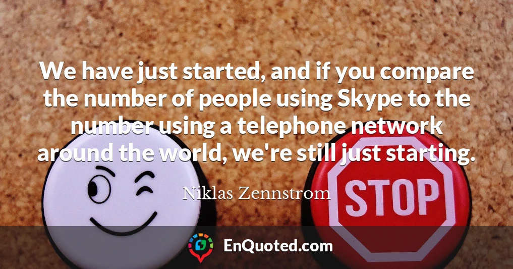 We have just started, and if you compare the number of people using Skype to the number using a telephone network around the world, we're still just starting.