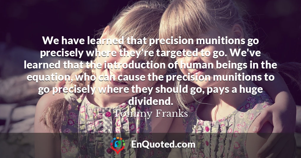 We have learned that precision munitions go precisely where they're targeted to go. We've learned that the introduction of human beings in the equation, who can cause the precision munitions to go precisely where they should go, pays a huge dividend.