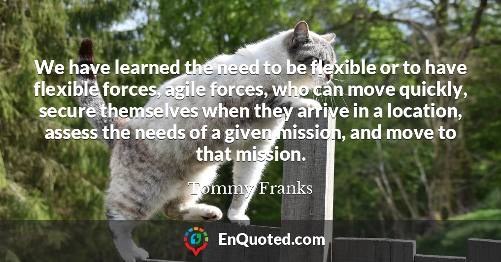 We have learned the need to be flexible or to have flexible forces, agile forces, who can move quickly, secure themselves when they arrive in a location, assess the needs of a given mission, and move to that mission.