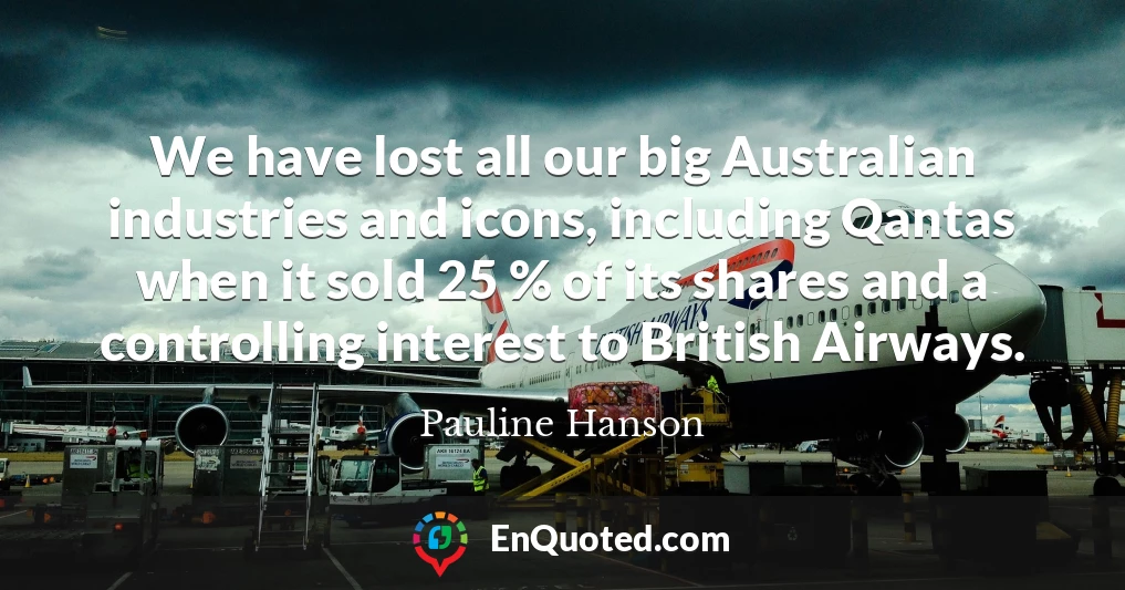 We have lost all our big Australian industries and icons, including Qantas when it sold 25 % of its shares and a controlling interest to British Airways.