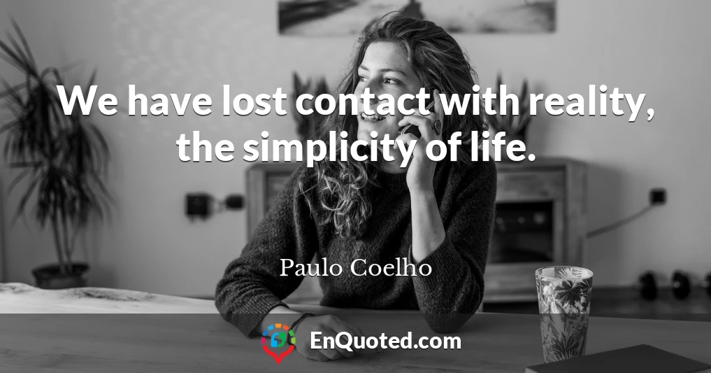 We have lost contact with reality, the simplicity of life.