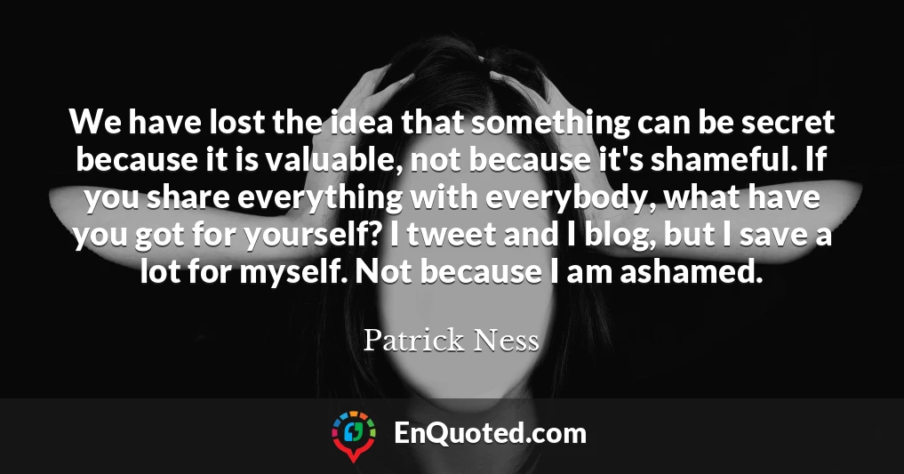 We have lost the idea that something can be secret because it is valuable, not because it's shameful. If you share everything with everybody, what have you got for yourself? I tweet and I blog, but I save a lot for myself. Not because I am ashamed.