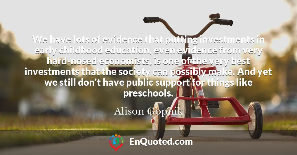 We have lots of evidence that putting investments in early childhood education, even evidence from very hard-nosed economists, is one of the very best investments that the society can possibly make. And yet we still don't have public support for things like preschools.