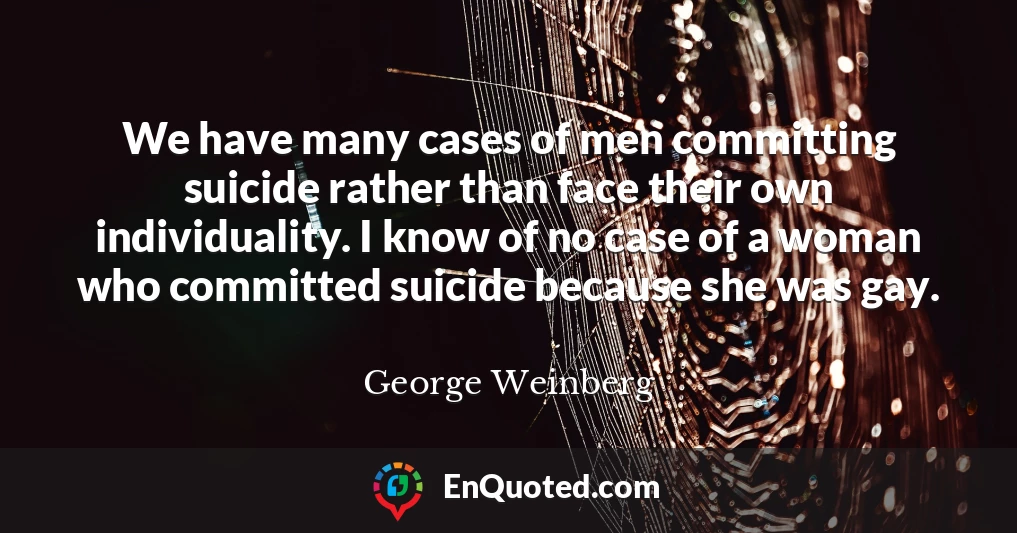 We have many cases of men committing suicide rather than face their own individuality. I know of no case of a woman who committed suicide because she was gay.