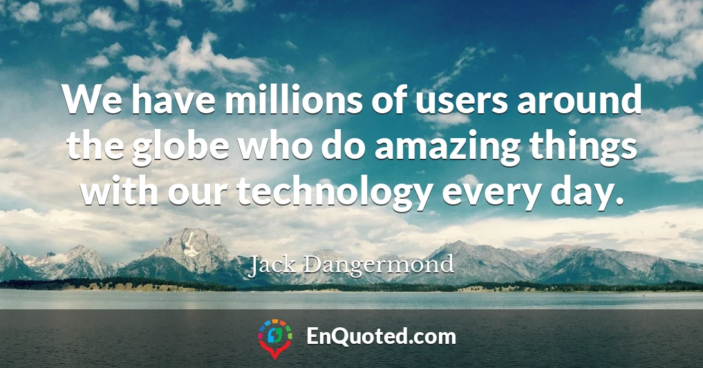 We have millions of users around the globe who do amazing things with our technology every day.