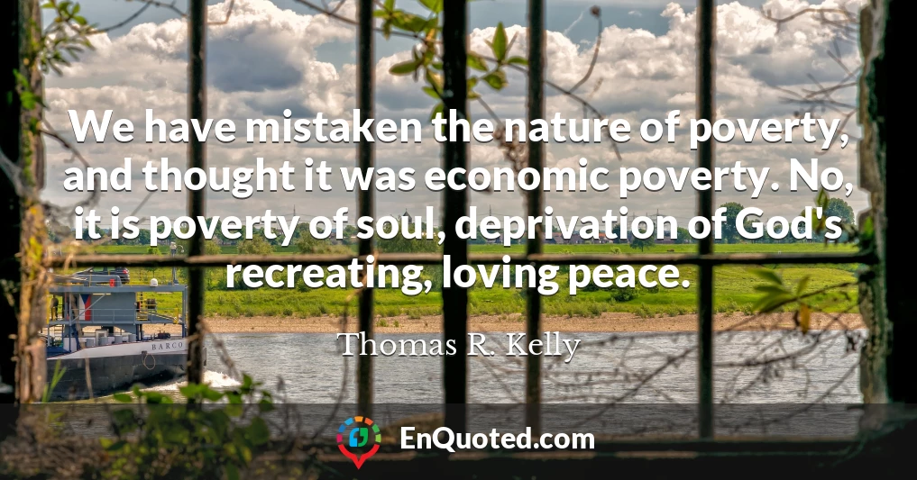 We have mistaken the nature of poverty, and thought it was economic poverty. No, it is poverty of soul, deprivation of God's recreating, loving peace.
