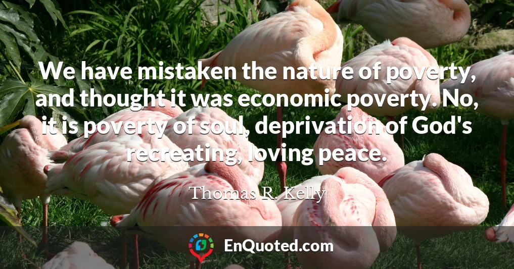 We have mistaken the nature of poverty, and thought it was economic poverty. No, it is poverty of soul, deprivation of God's recreating, loving peace.