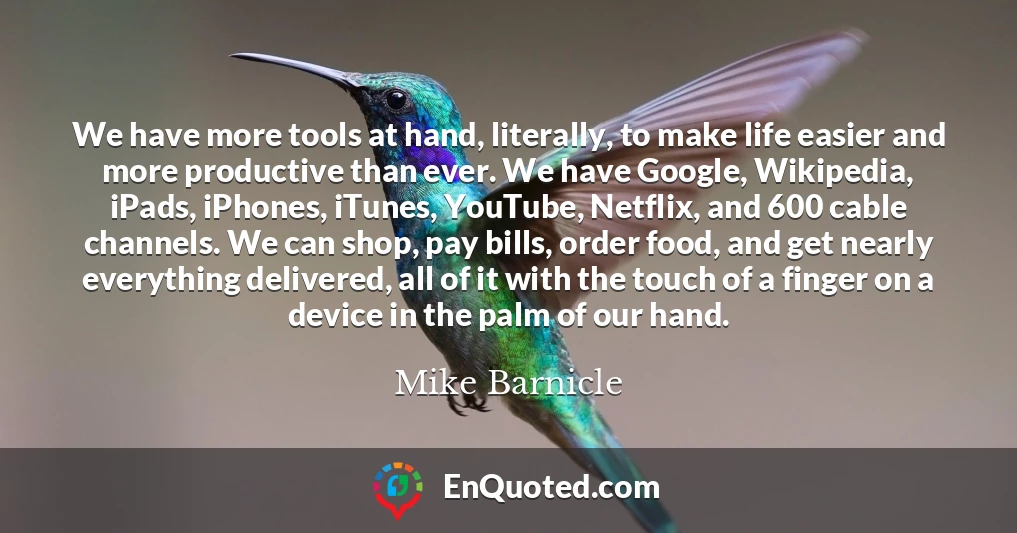 We have more tools at hand, literally, to make life easier and more productive than ever. We have Google, Wikipedia, iPads, iPhones, iTunes, YouTube, Netflix, and 600 cable channels. We can shop, pay bills, order food, and get nearly everything delivered, all of it with the touch of a finger on a device in the palm of our hand.
