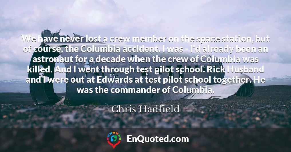 We have never lost a crew member on the space station, but of course, the Columbia accident. I was - I'd already been an astronaut for a decade when the crew of Columbia was killed. And I went through test pilot school. Rick Husband and I were out at Edwards at test pilot school together. He was the commander of Columbia.