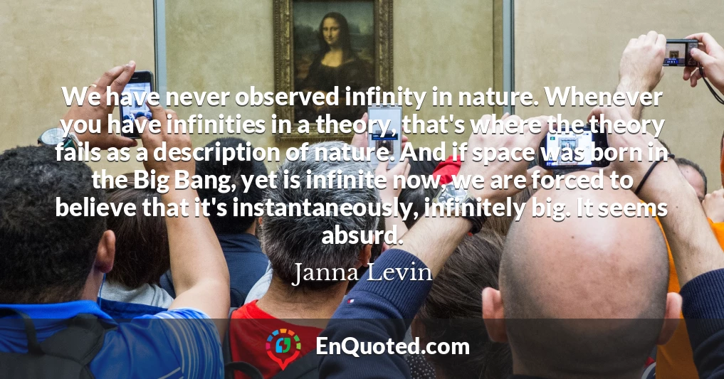 We have never observed infinity in nature. Whenever you have infinities in a theory, that's where the theory fails as a description of nature. And if space was born in the Big Bang, yet is infinite now, we are forced to believe that it's instantaneously, infinitely big. It seems absurd.
