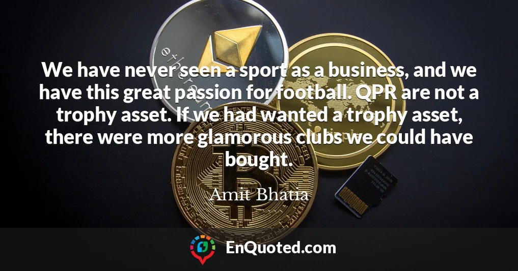 We have never seen a sport as a business, and we have this great passion for football. QPR are not a trophy asset. If we had wanted a trophy asset, there were more glamorous clubs we could have bought.