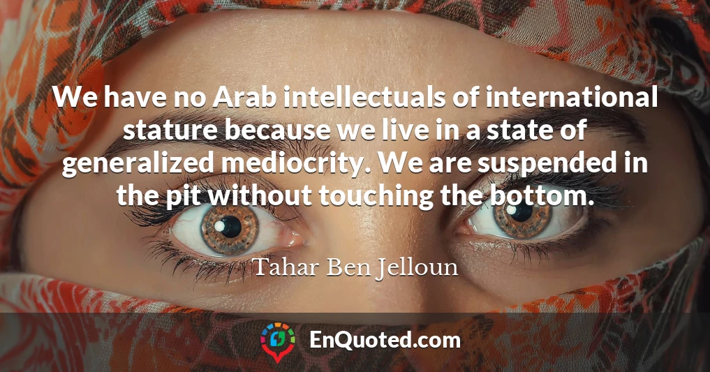 We have no Arab intellectuals of international stature because we live in a state of generalized mediocrity. We are suspended in the pit without touching the bottom.