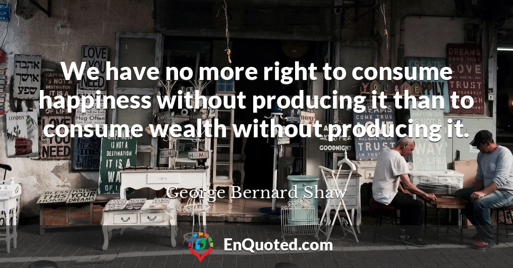 We have no more right to consume happiness without producing it than to consume wealth without producing it.