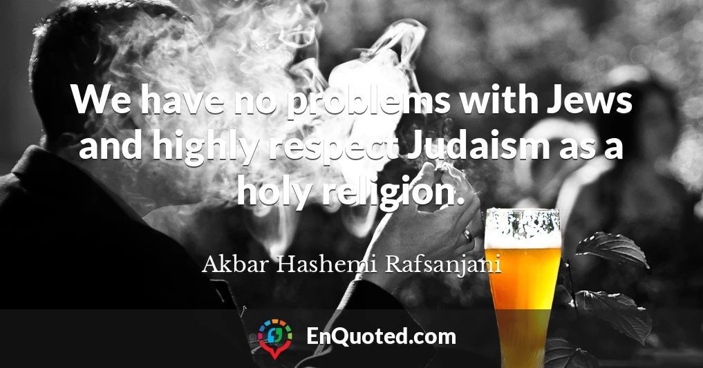 We have no problems with Jews and highly respect Judaism as a holy religion.