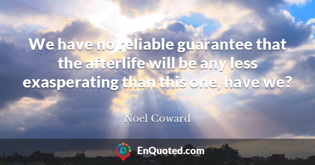 We have no reliable guarantee that the afterlife will be any less exasperating than this one, have we?